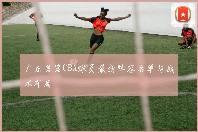 广东男篮CBA球员最新阵容名单与战术布局