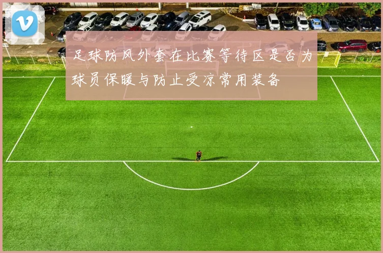 足球防风外套在比赛等待区是否为球员保暖与防止受凉常用装备