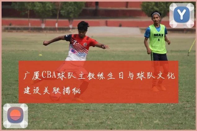 广厦CBA球队主教练生日与球队文化建设关联揭秘